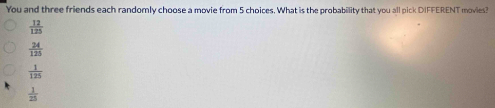 You and three friends each randomly choose a movie from 5 choices. What is the probability that you all pick DIFFERENT movies?
 12/125 
 24/125 
 1/125 
 1/25 