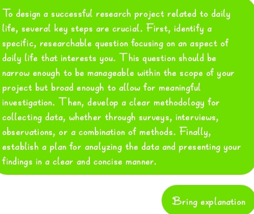 To design a successful research project related to daily 
life, several key steps are crucial. First, identify a 
specific, researchable question focusing on an aspect of 
daily life that interests you. This question should be 
narrow enough to be manageable within the scope of your 
project but broad enough to allow for meaningful 
investigation. Then, develop a clear methodology for 
collecting data, whether through surveys, interviews, 
observations, or a combination of methods. Finally, 
establish a plan for analyzing the data and presenting your 
findings in a clear and concise manner. 
Bring explanation