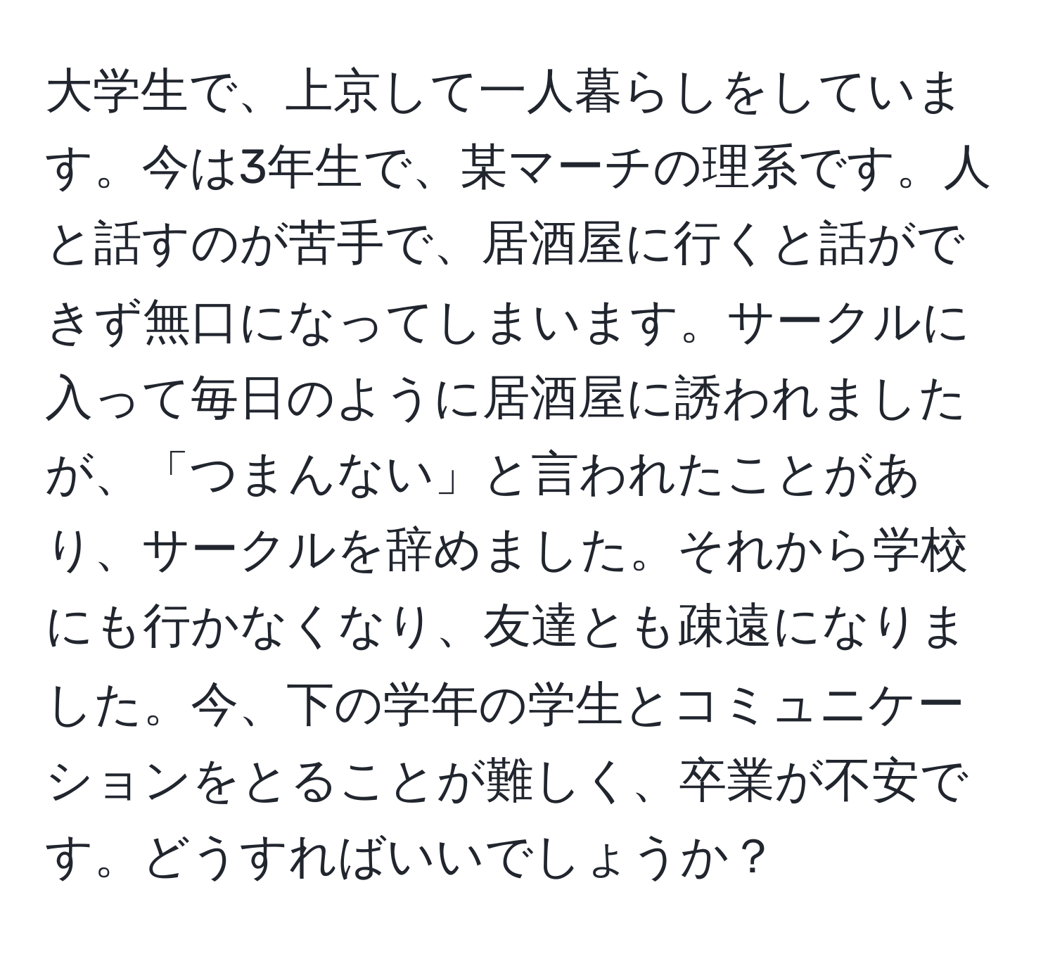 大学生で、上京して一人暮らしをしています。今は3年生で、某マーチの理系です。人と話すのが苦手で、居酒屋に行くと話ができず無口になってしまいます。サークルに入って毎日のように居酒屋に誘われましたが、「つまんない」と言われたことがあり、サークルを辞めました。それから学校にも行かなくなり、友達とも疎遠になりました。今、下の学年の学生とコミュニケーションをとることが難しく、卒業が不安です。どうすればいいでしょうか？