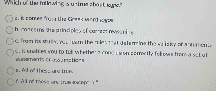 Which of the following is untrue about logic?
a. it comes from the Greek word logos
b. concerns the principles of correct reasoning
c. from its study, you learn the rules that determine the validity of arguments
d. it enables you to tell whether a conclusion correctly follows from a set of
statements or assumptions
e. All of these are true.
f. All of these are true except ''d''.