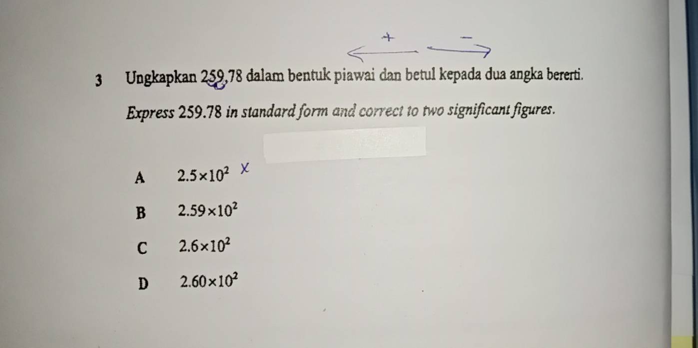 +
3 Ungkapkan 259,78 dalam bentuk piawai dan betul kepada dua angka bererti.
Express 259.78 in standard form and correct to two significant figures.
A 2.5* 10^2 X
B 2.59* 10^2
C 2.6* 10^2
D 2.60* 10^2