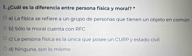 ¿Cuál es la diferencia entre persona física y moral? *
a) La física se refiere a un grupo de personas que tienen un objeto en común
b) Sólo la moral cuenta con RFC
c) La persona física es la única que posee un CURP y estado civil
d) Ninguna, son lo mismo