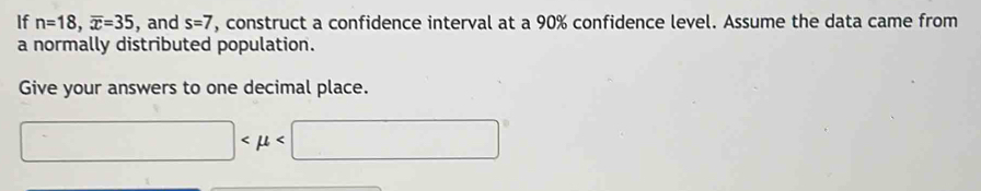 If n=18, overline x=35 , and s=7 , construct a confidence interval at a 90% confidence level. Assume the data came from 
a normally distributed population. 
Give your answers to one decimal place.
□