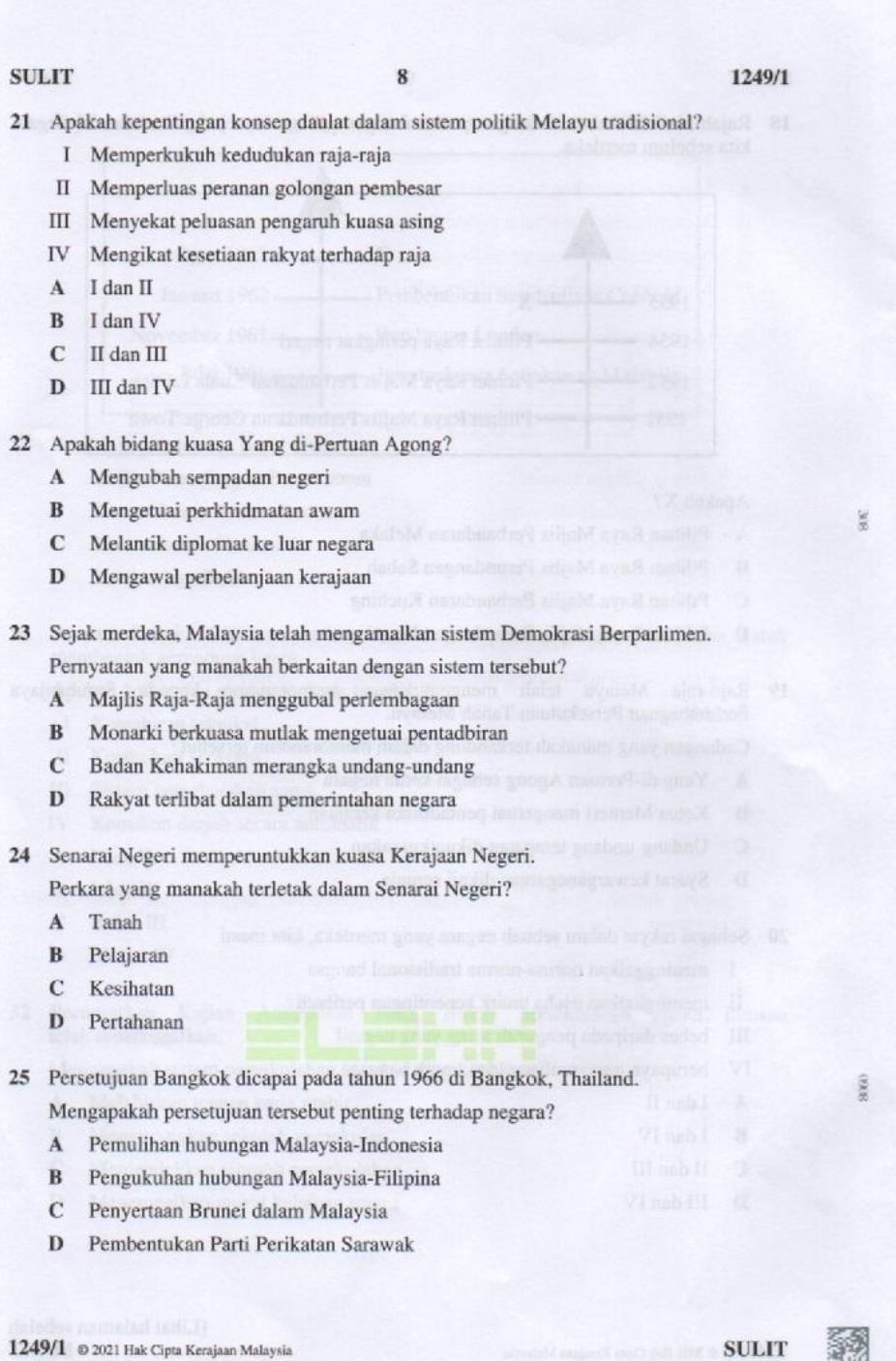 SULIT 8 1249/1
21 Apakah kepentingan konsep daulat dalam sistem politik Melayu tradisional?
I Memperkukuh kedudukan raja-raja
II Memperluas peranan golongan pembesar
III Menyekat peluasan pengaruh kuasa asing
IV Mengikat kesetiaan rakyat terhadap raja
A I dan I
B I dan IV
C II dan III
D III dan IV
22 Apakah bidang kuasa Yang di-Pertuan Agong?
A Mengubah sempadan negeri
B Mengetuai perkhidmatan awam
C Melantik diplomat ke luar negara
D Mengawal perbelanjaan kerajaan
23 Sejak merdeka, Malaysia telah mengamalkan sistem Demokrasi Berparlimen.
Pernyataan yang manakah berkaitan dengan sistem tersebut?
A Majlis Raja-Raja menggubal perlembagaan
B Monarki berkuasa mutlak mengetuai pentadbiran
C Badan Kehakiman merangka undang-undang
D Rakyat terlibat dalam pemerintahan negara
24 Senarai Negeri memperuntukkan kuasa Kerajaan Negeri.
Perkara yang manakah terletak dalam Senarai Negeri?
A Tanah
B Pelajaran
C Kesihatan
D Pertahanan
25 Persetujuan Bangkok dicapai pada tahun 1966 di Bangkok, Thailand.
Mengapakah persetujuan tersebut penting terhadap negara?
A Pemulihan hubungan Malaysia-Indonesia
B Pengukuhan hubungan Malaysia-Filipina
C Penyertaan Brunei dalam Malaysia
D Pembentukan Parti Perikatan Sarawak
1249/1 © 2021 Hak Cipta Kerajaan Malaysia SULIT