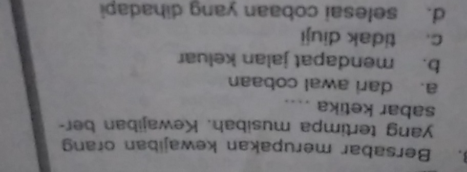 Bersabar merupakan kewajiban orang
yang tertimpa musibah. Kewajiban ber-
sabar ketika ....
a. dari awal cobaan
b. mendapat jalan keluar
c. tidak diuji
d. selesai cobaan yang dihadapi