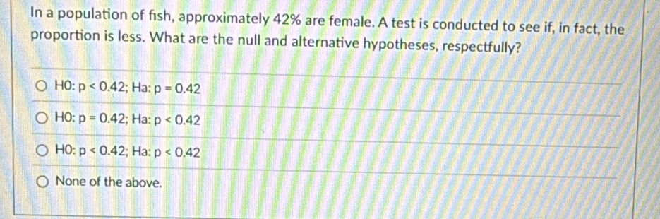 In a population of fısh, approximately 42% are female. A test is conducted to see if, in fact, the
proportion is less. What are the null and alternative hypotheses, respectfully?
HO: p<0.42; Ha: p=0.42
HO: p=0.42; Ha: p<0.42
HO: p<0.42; Ha: p<0.42
None of the above.