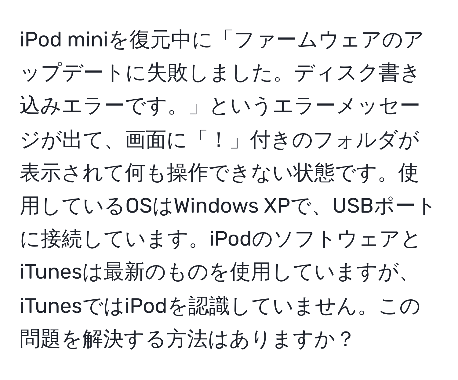 iPod miniを復元中に「ファームウェアのアップデートに失敗しました。ディスク書き込みエラーです。」というエラーメッセージが出て、画面に「！」付きのフォルダが表示されて何も操作できない状態です。使用しているOSはWindows XPで、USBポートに接続しています。iPodのソフトウェアとiTunesは最新のものを使用していますが、iTunesではiPodを認識していません。この問題を解決する方法はありますか？