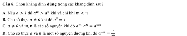 Chọn khẳng định đúng trong các khẳng định sau?
A. Nếu a>1 thì a^m>a^n khi và chỉ khi m
B. Cho số thực a!= 0 khi đó a^0=1
C. a!= 0 và m, n là các số nguyên khi đó a^m· a^n=a^(mn)
D. Cho số thực a và n là một số nguyên dương khi đó a^(-n)= 1/-n 