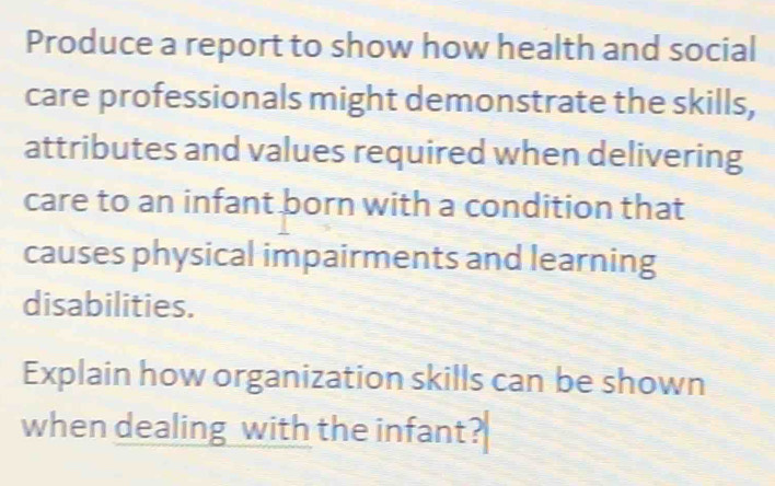 Produce a report to show how health and social 
care professionals might demonstrate the skills, 
attributes and values required when delivering 
care to an infant born with a condition that 
causes physical impairments and learning 
disabilities. 
Explain how organization skills can be shown 
when dealing with the infant?