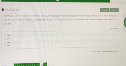 « Anterior Próxima =
Suporha que a variável aleatória "produtividade de soja na Propriedade A" tenha distrbuição normal com média de 60 sacos/ha e desvio padrão de S
sacos/ha. Qual é, aproximadamente, a probabilidade de que, em determinado ano, a produtividade de soja nesta propredade seja superior a 65
sacos/ha?
Flávia Deives
16%
34%
50%
ca%
Flávia Deives - flavialabrea|hotmeil.com
10 ,