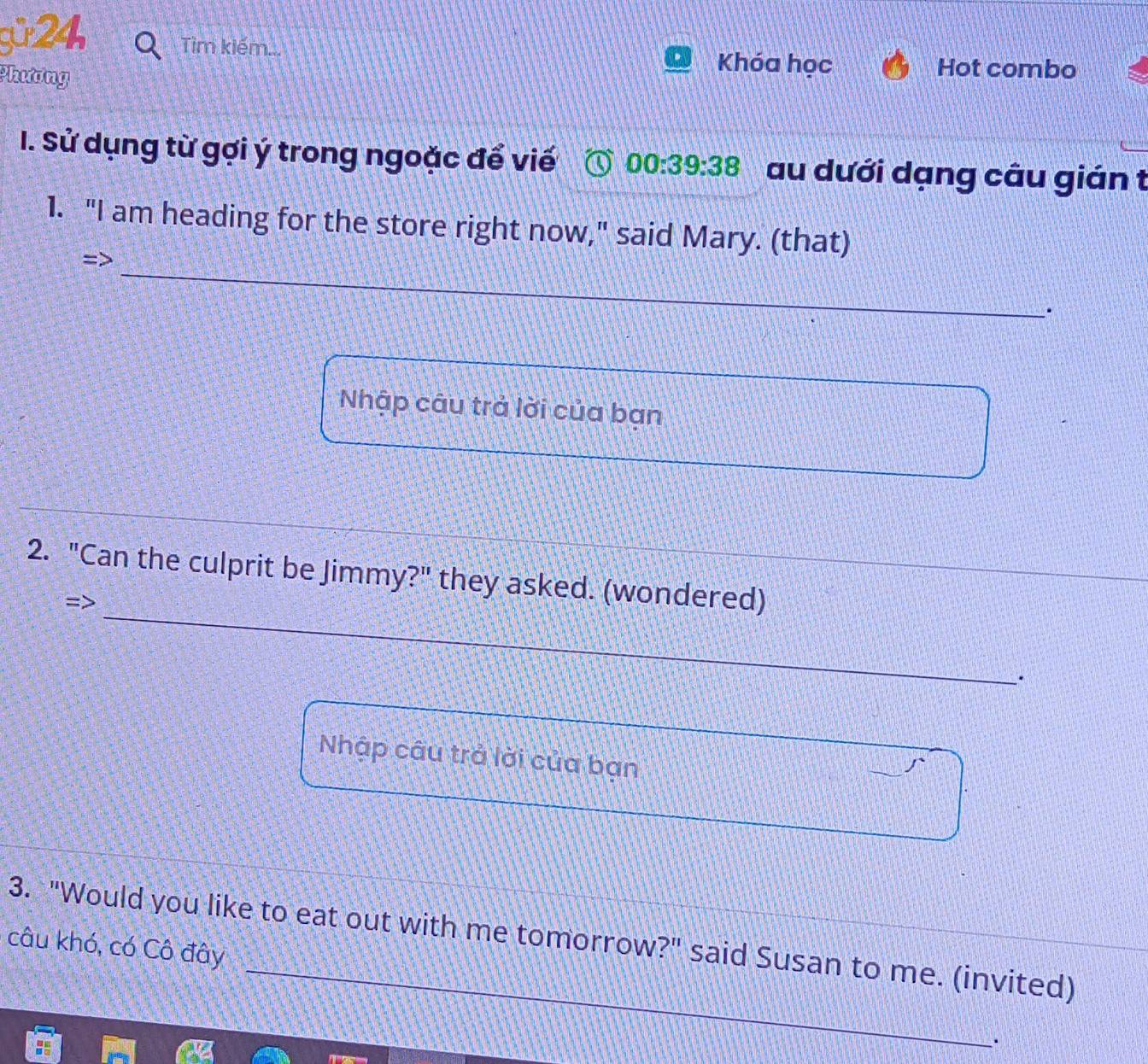 gü 24, Tìm kiếm... 
Phương 
Khóa học Hot combo 
I. Sử dụng từ gợi ý trong ngoặc để viế 00:39:38 au dưới dạng câu gián t 
1. "I am heading for the store right now," said Mary. (that) 
_ 
. 
Nhập câu trả lời của bạn 
_ 
2. "Can the culprit be Jimmy?" they asked. (wondered) 
=> 
_ 
. 
Nhập câu trả lời của bạn 
_ 
3. "Would you like to eat out with me tomorrow?" said Susan to me. (invited) 
câu khó, có Cô đây 
·