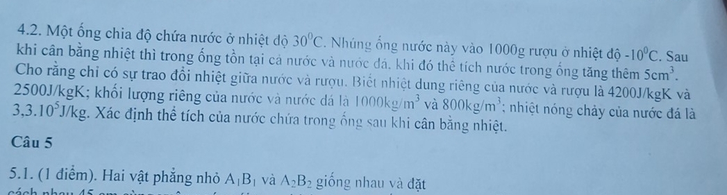 Một ống chia độ chứa nước ở nhiệt độ 30°C Nhúng ổng nước này vào 1000g rượu ở nhiệt độ -10^0C. Sau 
khi cân bằng nhiệt thì trong ống tồn tại cả nước và nước đá, khi đó thể tích nước trong ống tăng thêm 5cm^3. 
Cho rằng chỉ có sự trao đổi nhiệt giữa nước và rượu. Biết nhiệt dung riêng của nước và rượu là 4200J/kgK và
2500J/kgK; khối lượng riêng của nước và nước đá là 1000kg/m^3 và 800kg/m^3; nhiệt nóng chảy của nước đá là
3,3.10^5J/kg. Xác định thể tích của nước chứa trong ống sau khi cân bằng nhiệt. 
Câu 5 
5.1. (1 điểm). Hai vật phẳng nhỏ A_1B_1 và A_2B_2 giống nhau và đặt