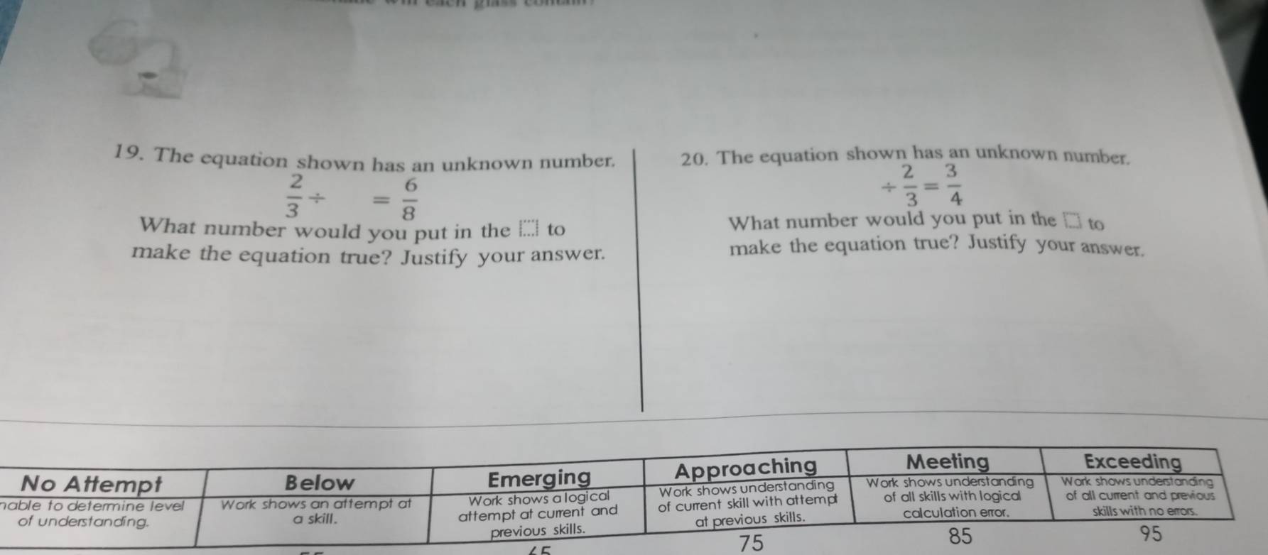 The equation shown has an unknown number. 20. The equation shown has an unknown number.
 2/3 / = 6/8 
/  2/3 = 3/4 
What number would you put in the _;_ to What number would you put in the □ to 
make the equation true? Justify your answer. 
make the equation true? Justify your answer. 
n