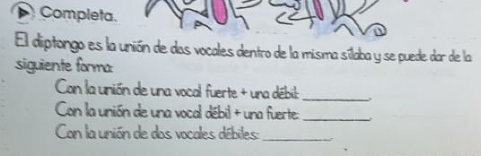 Completa. 
El diptongo es la unión de das vocales dentro de la misma sílaba y se puede dar de la 
siguiente forma: 
Con la unión de una vocal fuerte + una débil:_ 
Can la unión de una vocal débil + una fuerte:_ 
Con la unión de dos vocales débiles:_ 5