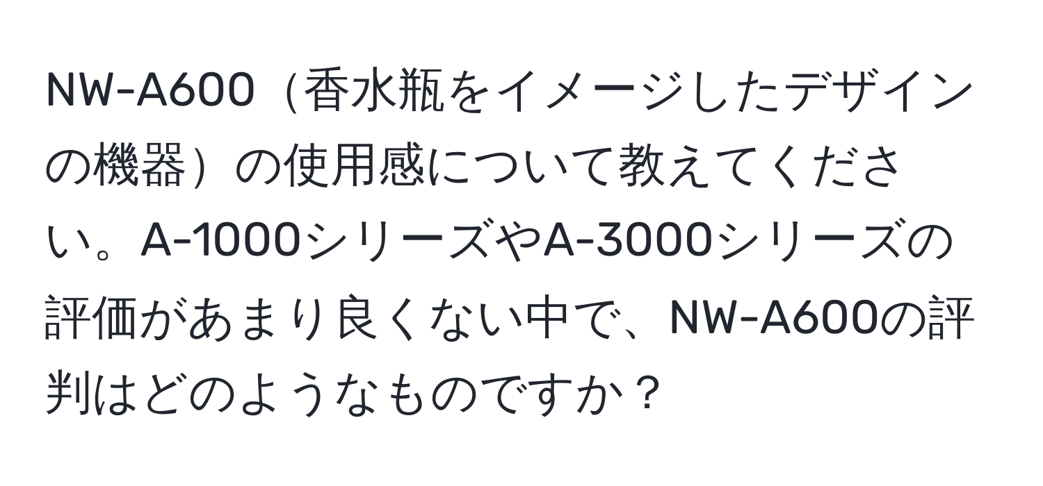 NW-A600香水瓶をイメージしたデザインの機器の使用感について教えてください。A-1000シリーズやA-3000シリーズの評価があまり良くない中で、NW-A600の評判はどのようなものですか？