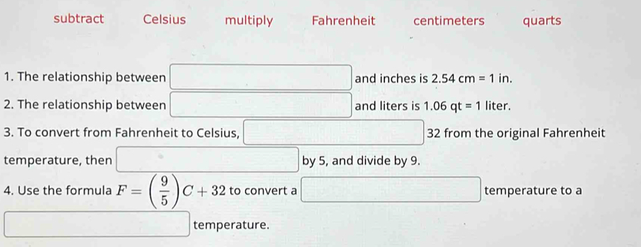 subtract Celsius multiply Fahrenheit centimeters quarts
1. The relationship between □ and inches is 2.54cm=1in. 
2. The relationship between □ and liters is 1.06qt=1 liter.
3. To convert from Fahrenheit to Celsius, □ □ □ 32 from the original Fahrenheit
temperature, then □ by 5, and divide by 9.
4. Use the formula F=( 9/5 )C+32 to convert a □ temperature to a
□ □ temperature.