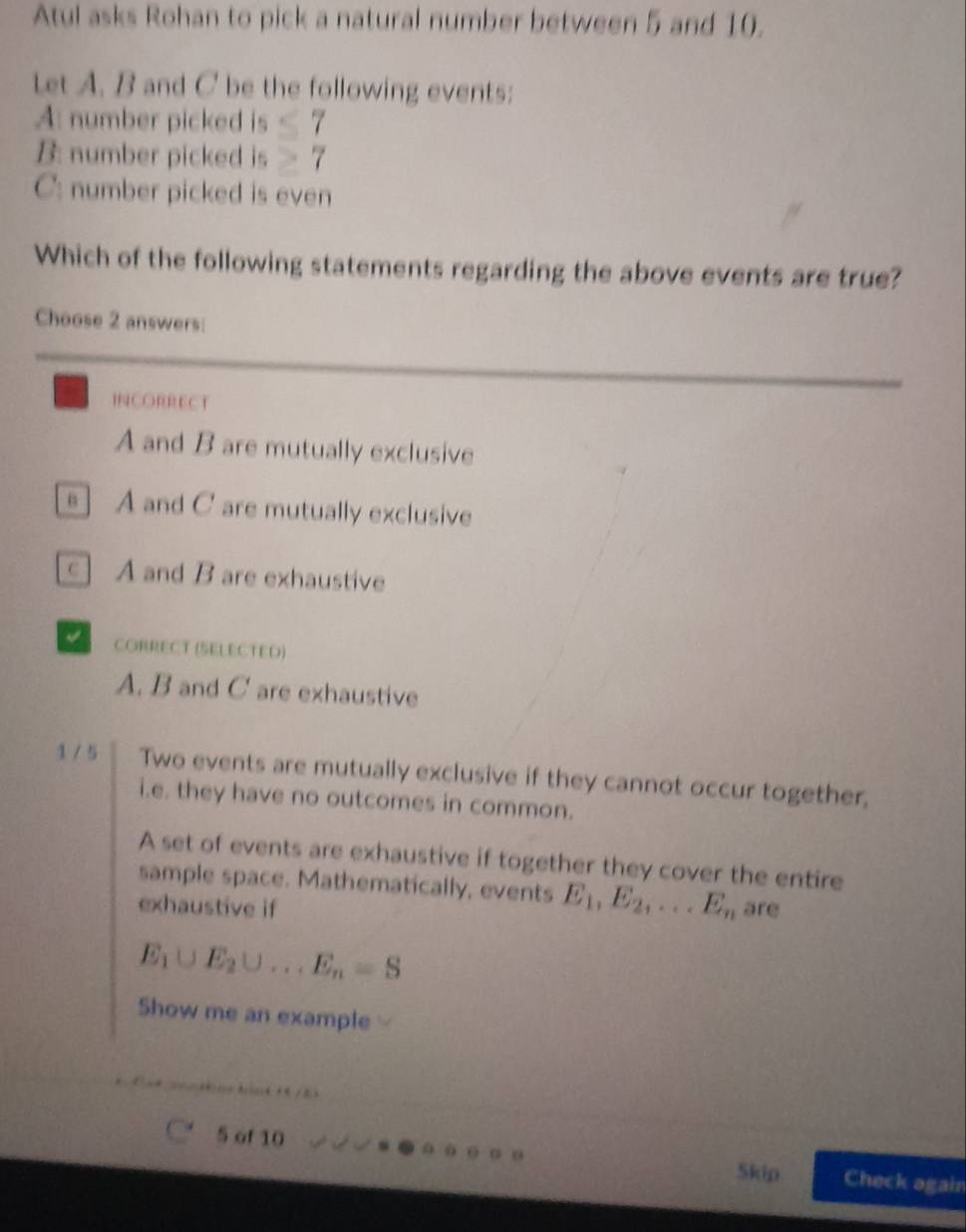 Atul asks Rohan to pick a natural number between 5 and 10.
Let A. B and C be the following events:
A: number picked is ≤ 7
B: number picked is ≥ 7
C: number picked is even
Which of the following statements regarding the above events are true?
Choose 2 answers:
INCORRECT
A and B are mutually exclusive
s] A and C are mutually exclusive
c] A and B are exhaustive
a CORRECT (SELECTED)
A. B and C are exhaustive
1 / 5 Two events are mutually exclusive if they cannot occur together,
i.e. they have no outcomes in common.
A set of events are exhaustive if together they cover the entire
sample space. Mathematically, events E_1, E_2,... E_n
exhaustive if are
E_1∪ E_2∪ ...E_n=S
Show me an example

5 of 10 Skip Check again