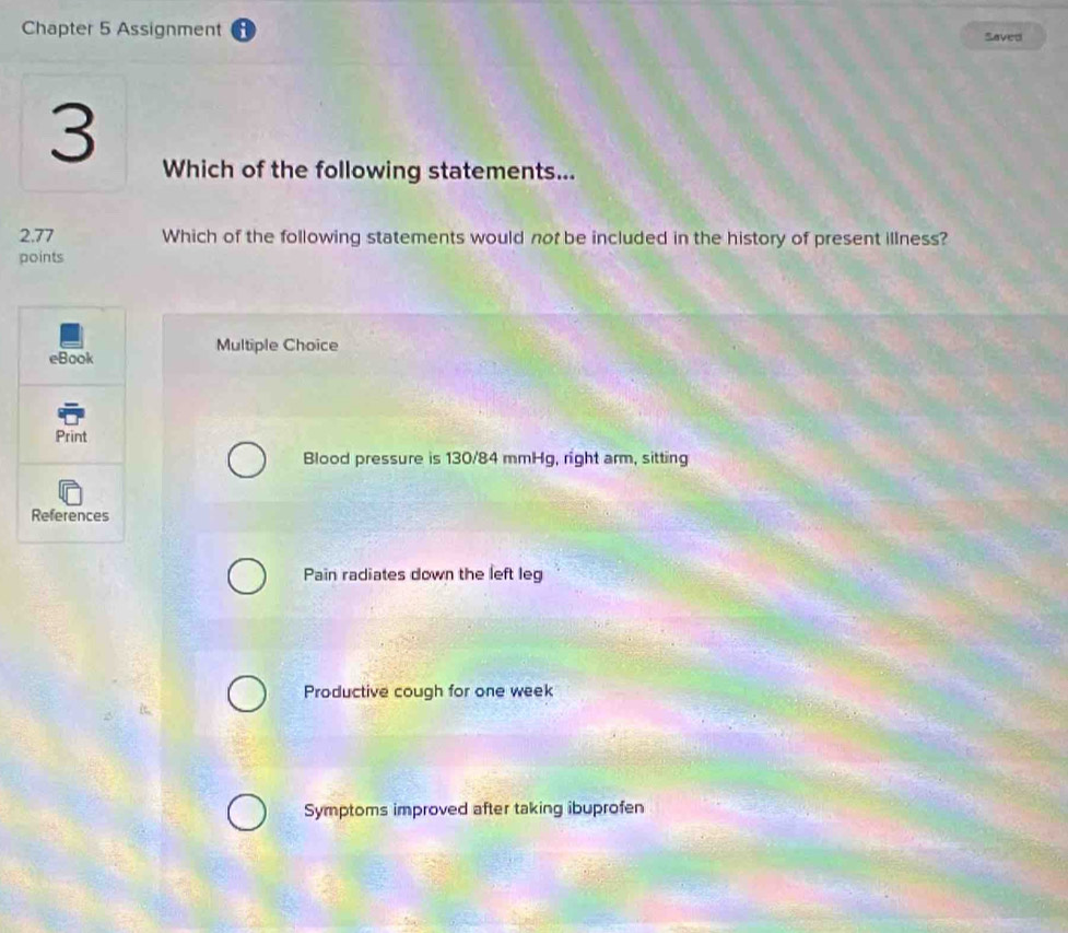 Chapter 5 Assignment Saved
3
Which of the following statements...
2.77 Which of the following statements would not be included in the history of present illness?
points
Multiple Choice
eBook
Print
Blood pressure is 130/84 mmHg, right arm, sitting
References
Pain radiates down the left leg
Productive cough for one week
Symptoms improved after taking ibuprofen