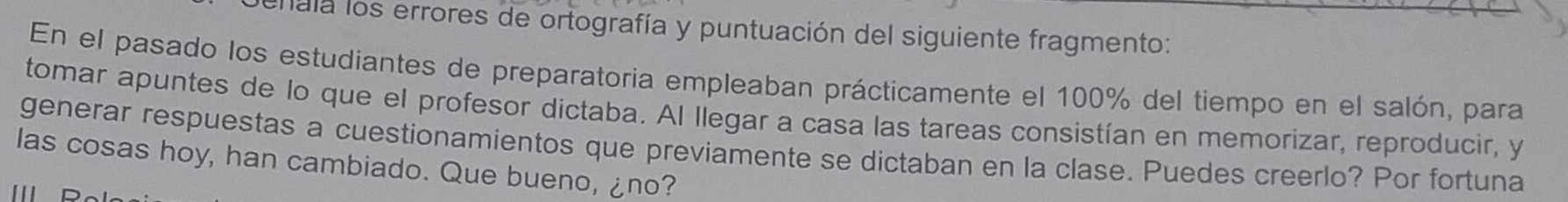 Tala los errores de ortografía y puntuación del siguiente fragmento: 
En el pasado los estudiantes de preparatoria empleaban prácticamente el 100% del tiempo en el salón, para 
tomar apuntes de lo que el profesor dictaba. Al llegar a casa las tareas consistían en memorizar, reproducir, y 
generar respuestas a cuestionamientos que previamente se dictaban en la clase. Puedes creerlo? Por fortuna 
las cosas hoy, han cambiado. Que bueno, ¿no?