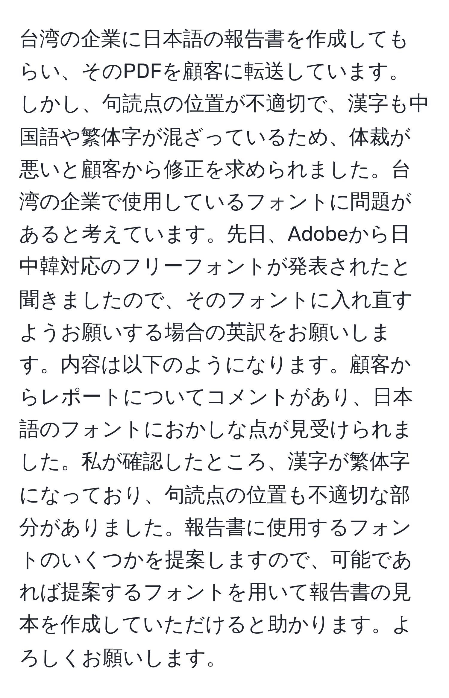 台湾の企業に日本語の報告書を作成してもらい、そのPDFを顧客に転送しています。しかし、句読点の位置が不適切で、漢字も中国語や繁体字が混ざっているため、体裁が悪いと顧客から修正を求められました。台湾の企業で使用しているフォントに問題があると考えています。先日、Adobeから日中韓対応のフリーフォントが発表されたと聞きましたので、そのフォントに入れ直すようお願いする場合の英訳をお願いします。内容は以下のようになります。顧客からレポートについてコメントがあり、日本語のフォントにおかしな点が見受けられました。私が確認したところ、漢字が繁体字になっており、句読点の位置も不適切な部分がありました。報告書に使用するフォントのいくつかを提案しますので、可能であれば提案するフォントを用いて報告書の見本を作成していただけると助かります。よろしくお願いします。