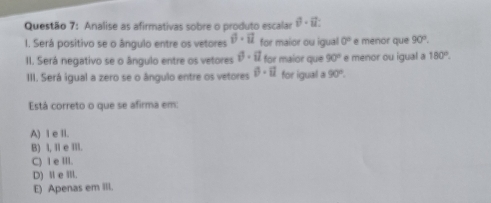 Analise as afirmativas sobre o produto escalar i^2-ii. 
1. Será positivo se o ângulo entre os vetores hat v· vector u for maior ou igual 0° e menor que 90°. 
II. Será negativo se o ângulo entre os vetores i^3· ii for maior que 90° e menor ou igual a 180°. 
III. Será ígual a zero se o ângulo entre os vetores 0-il for igual a 90°. 
Está correto o que se afirma em:
A) I e II.
B) I, I e III.
C) 1 e III.
D) Ⅱ e IIl.
E) Apenas em III.