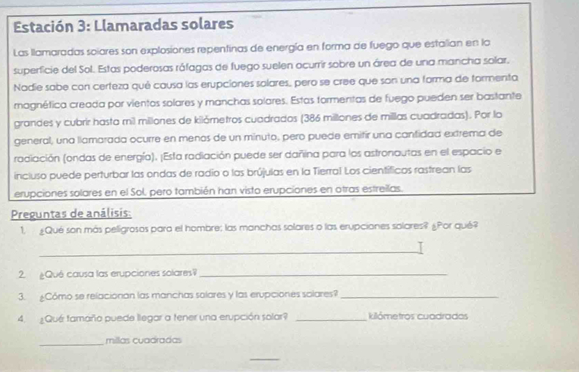 Estación 3: Llamaradas solares 
Las llamaradas soiares son explosiones repentinas de energía en forma de fuego que estalian en lo 
superficie del Sol. Estas poderosas ráfagas de fuego suelen ocurrír sobre un área de una mancha solar. 
Nadie sabe con certeza qué causa las erupciones solares, pero se cree que son una forma de formenta 
magnética creada por vientos solares y manchas solares. Estas formentas de fuego pueden ser bastante 
grandes y cubrir hasta mil millones de kilómetros cuadrados (386 millones de millas cuadradas). Por lo 
general, una llamarada ocurre en menos de un minuto, pero puede emifir una cantidad extrema de 
radiación (ondas de energía). ¡Esta radiación puede ser dañina para los astronautas en el espacio e 
incluso puede perturbar las ondas de radio o las brújulas en la Tierra! Los científicos rastrean las 
erupciones solares en el Sol, pero también han visto erupciones en otras estreilas. 
Preguntas de análisis: 
1. ¿Qué son más peligrosos para el hombre; las manchas solares o las erupciones solares? ¿Por qué? 
_ 
2. ¿Qué causa las erupciones solares_ 
3. ¿Cómo se relacionan las manchas solares y las erupciones salares?_ 
4. ¿Que famaño puede llegar a tener una erupción solar? _kilómetros cuadrados 
_millas cuadradas 
_