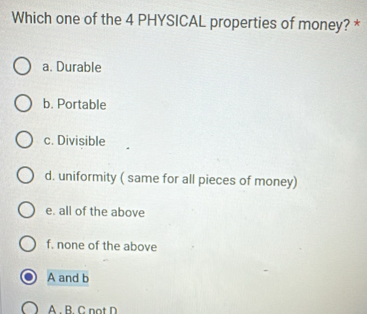 Which one of the 4 PHYSICAL properties of money? *
a. Durable
b. Portable
c. Divisible
d. uniformity ( same for all pieces of money)
e. all of the above
f. none of the above
A and b
A. B. C not D