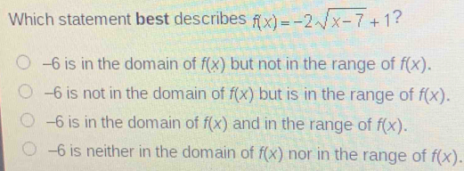 Which statement best describes f(x)=-2sqrt(x-7)+1 ?
-6 is in the domain of f(x) but not in the range of f(x).
-6 is not in the domain of f(x) but is in the range of f(x).
-6 is in the domain of f(x) and in the range of f(x).
-6 is neither in the domain of f(x) nor in the range of f(x).