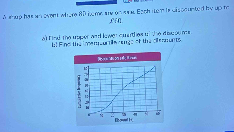 A shop has an event where 80 items are on sale. Each item is discounted by up to
£60. 
a) Find the upper and lower quartiles of the discounts. 
b) Find the interquartile range of the discounts. 
Discounts on sale items
801
70
60
50
40
30
20
10
10 20 30 40 50 60
Discount (£)