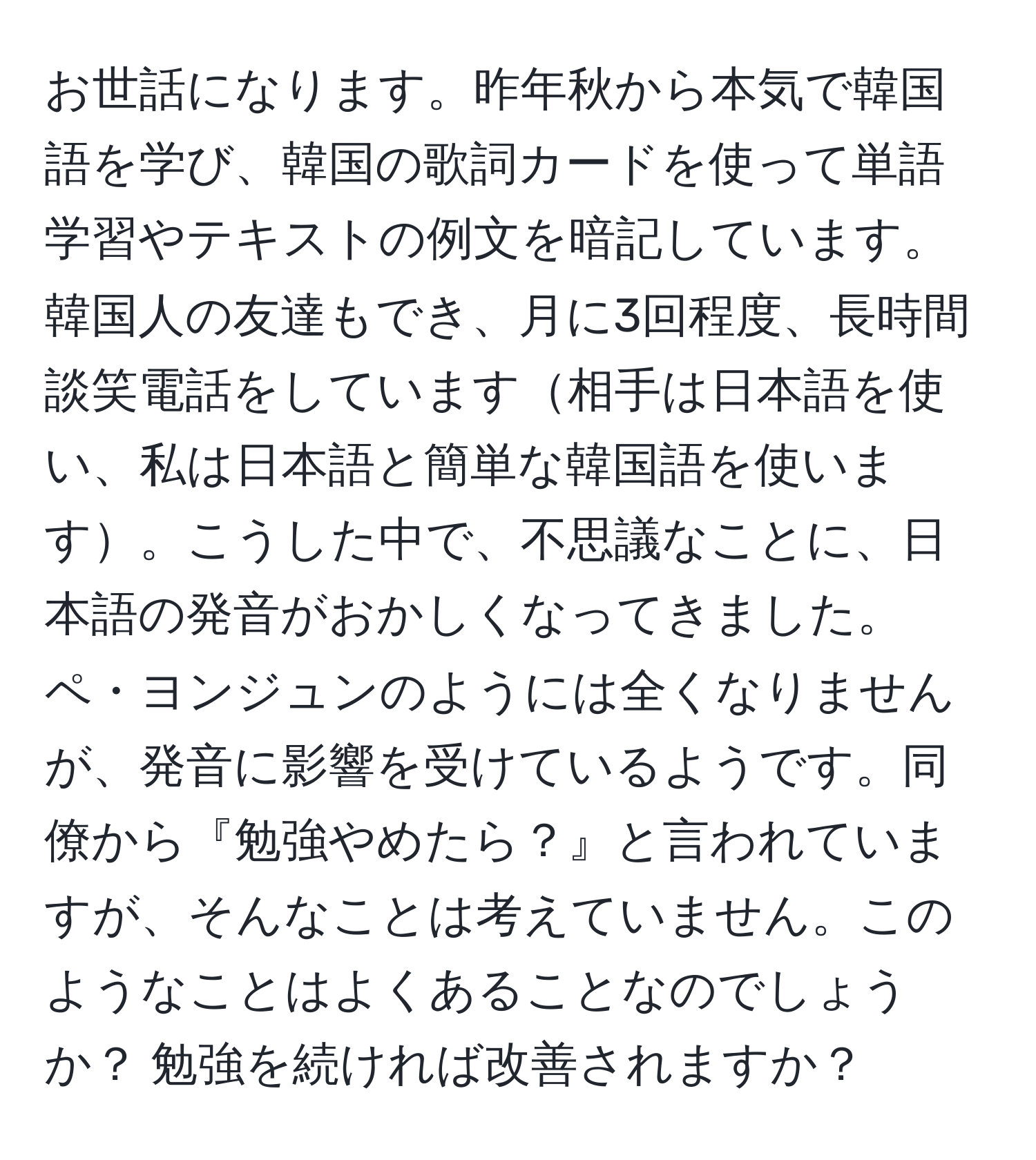 お世話になります。昨年秋から本気で韓国語を学び、韓国の歌詞カードを使って単語学習やテキストの例文を暗記しています。韓国人の友達もでき、月に3回程度、長時間談笑電話をしています相手は日本語を使い、私は日本語と簡単な韓国語を使います。こうした中で、不思議なことに、日本語の発音がおかしくなってきました。ペ・ヨンジュンのようには全くなりませんが、発音に影響を受けているようです。同僚から『勉強やめたら？』と言われていますが、そんなことは考えていません。このようなことはよくあることなのでしょうか？ 勉強を続ければ改善されますか？