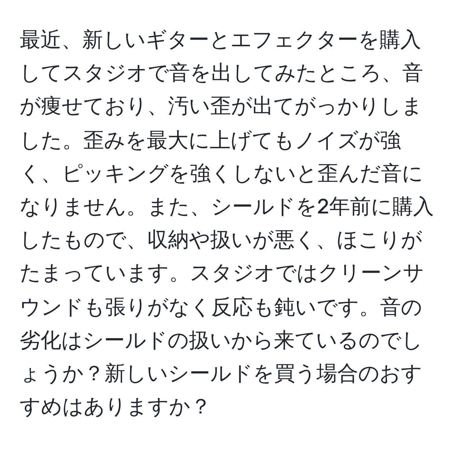 最近、新しいギターとエフェクターを購入してスタジオで音を出してみたところ、音が痩せており、汚い歪が出てがっかりしました。歪みを最大に上げてもノイズが強く、ピッキングを強くしないと歪んだ音になりません。また、シールドを2年前に購入したもので、収納や扱いが悪く、ほこりがたまっています。スタジオではクリーンサウンドも張りがなく反応も鈍いです。音の劣化はシールドの扱いから来ているのでしょうか？新しいシールドを買う場合のおすすめはありますか？