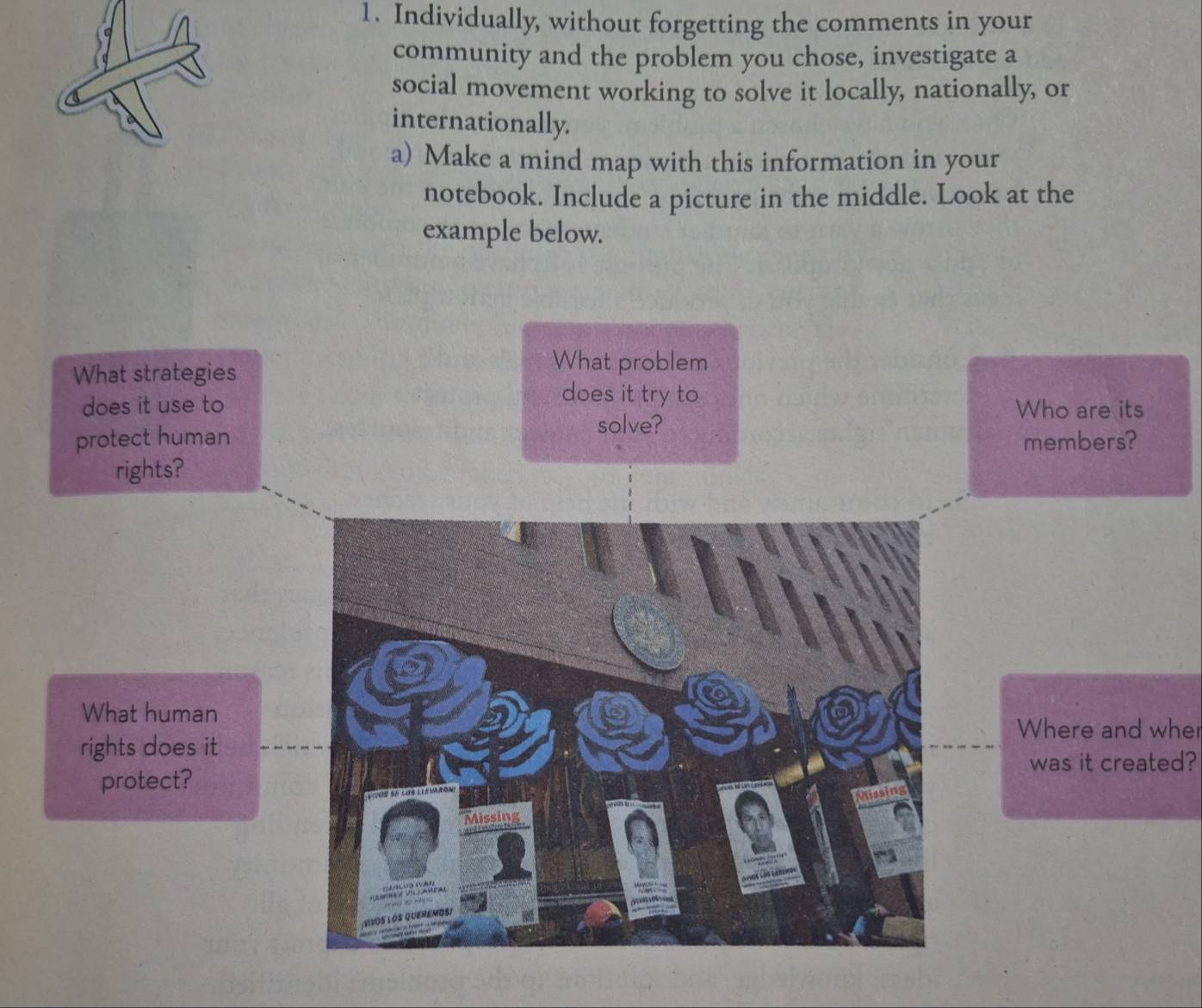 Individually, without forgetting the comments in your 
community and the problem you chose, investigate a 
social movement working to solve it locally, nationally, or 
internationally. 
a) Make a mind map with this information in your 
notebook. Include a picture in the middle. Look at the 
example below. 
What strategies 
What problem 
does it try to 
does it use to Who are its 
solve? 
protect human members? 
rights? 
What human 
Where and wher 
rights does it 
was it created? 
protect?