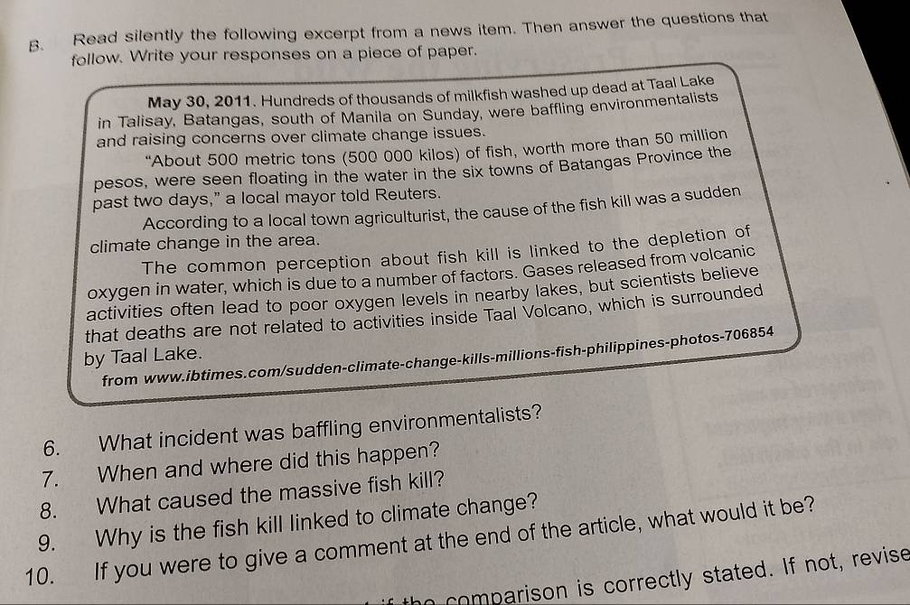 Read silently the following excerpt from a news item. Then answer the questions that 
follow. Write your responses on a piece of paper. 
May 30, 2011. Hundreds of thousands of milkfish washed up dead at Taal Lake 
in Talisay, Batangas, south of Manila on Sunday, were baffling environmentalists 
and raising concerns over climate change issues. 
“About 500 metric tons (500 000 kilos) of fish, worth more than 50 million
pesos, were seen floating in the water in the six towns of Batangas Province the 
past two days,” a local mayor told Reuters. 
According to a local town agriculturist, the cause of the fish kill was a sudden 
climate change in the area. 
The common perception about fish kill is linked to the depletion of 
oxygen in water, which is due to a number of factors. Gases released from volcanic 
activities often lead to poor oxygen levels in nearby lakes, but scientists believe 
that deaths are not related to activities inside Taal Volcano, which is surrounded 
by Taal Lake. 
from www.ibtimes.com/sudden-climate-change-kills-millions-fish-philippines-photos- 706854
6. What incident was baffling environmentalists? 
7. When and where did this happen? 
8. What caused the massive fish kill? 
9. Why is the fish kill linked to climate change? 
10. If you were to give a comment at the end of the article, what would it be? 
the comparison is correctly stated. If not, revise