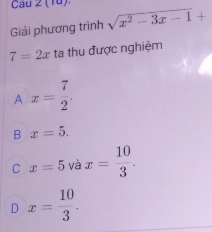 Cau 2 (1ü).
Giải phương trình sqrt(x^2-3x-1)+
7=2x ta thu được nghiệm
A x= 7/2 .
B x=5.
C x=5 và x= 10/3 .
D x= 10/3 .