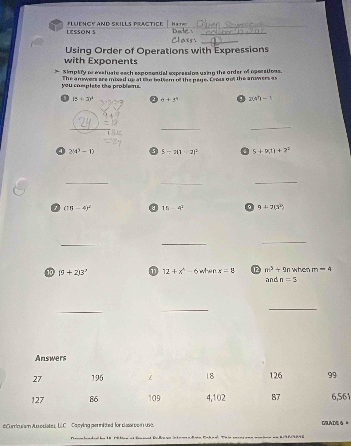 FLÜENCY AND SKILLS PRACtICE Name: 
_ 
LESSON 5 
_ 
Using Order of Operations with Expressions 
with Exponents 
Simplify or evaluate each exponential expression using the order of operations. 
The answers are mixed up at the bottom of the page. Cross out the answers as 
you complete the problems. 
a (6+3)^4
2 6+3^4
2(4^3)-1
_ 
_ 
a 2(4^3-1)
6 5+9(1+2)^2
5+9(1)+2^2
_ 
_ 
_ 
a (18-4)^2
8 18-4^2
9 9+2(3^2)
_ 
_ 
_ 
10 (9+2)3^2 12+x^4-6whenx=8 12 m^3+9n when m=4
and n=5
_ 
_ 
_ 
1 
©Curriculum Associates, LLC Copying permitted for classroom use. 
GRADE 6 。