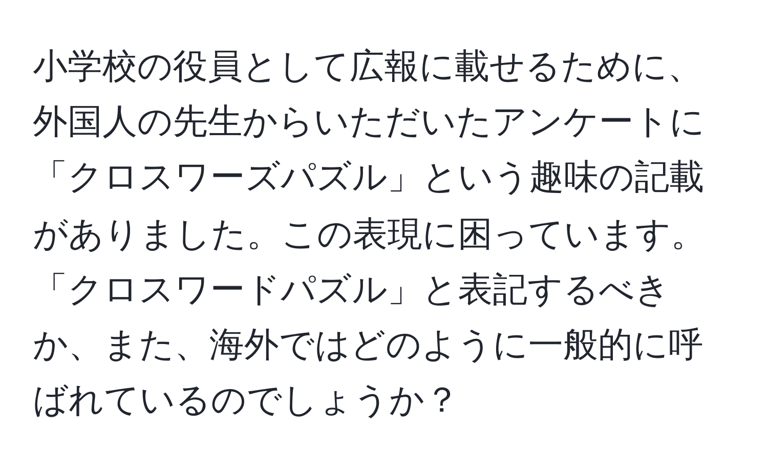 小学校の役員として広報に載せるために、外国人の先生からいただいたアンケートに「クロスワーズパズル」という趣味の記載がありました。この表現に困っています。「クロスワードパズル」と表記するべきか、また、海外ではどのように一般的に呼ばれているのでしょうか？