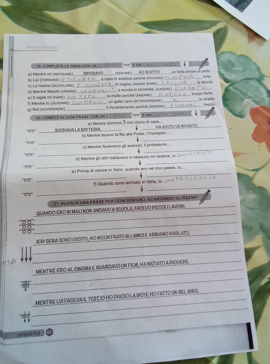 PRIMA E ADESSO
19. completa le frasi con un imperfetto ('88) e un passato prossímo
a) Mentre mi (RIPOSARE) _RIPOSAVO . (SENTIRE) HO SENTITO un forte dolore al petto.
b) Lei (TORNARE) _a casa in autobus perché (PIOVERE) _forte.
c) La nonna (SCIVOLARE) _ in bagno, mentre (FARE) _la doccia.
d) Mentre Maxim (VENIRE) _a scuola in bicicletta, (CADERE)_
e) Il vigile mi (FARE) _ la multa perché (ANDARE) _troppo forte.
f) Mentre io (GUIDARE) _, un gatto nero (ATTRAVERSARE)_
la strada
g) Noi (ACCENDERE) _il riscaldamento perché (ESSERE)_ freddo
20. COMPLETA OGNI FRASE CON UN IMPERFETΤO (σσ)E uN PASSATO PROSSIMO
a) Mentre dormivo ' mio vicino di casa….
T   SUONAVA LA BATTERIA. __HA AVUTO UN INFARTO._
_
b) Mentre facevo la fila alle Poste, l'impiegato...
_
_
c) Mentre facevamo gli esercizi, il professore...
d o
_
_
d) Mentre gli altri ballavano e nessuno mi vedeva, io..§०~ 。
_
_
e) Prima di venire in Italia, quando ero nel mio paese, io...
00
_
_
f)  Quando sono arrivato in Italia, io. ο 
00
_
21. INVENTA UNA FRASE PER OGNI DISEGNO, GUARDANDO GLI ESEMPI
QUANDO ERO IN MALI NON ANDAVO A SCUOLA, FACEVO PICCOLI LAVORL
38
IERI SERA SONO USCITO, HO INCONTRATO GLI AMICI E ABBIAMO PARLATO.
_
MENTRE ERO AL CINEMA E GUARDAVO UN FILM, HA INIZIATO A PIOVERE.
_
_
_
MENTRE LUI FACEVA IL TEST, IO HO PRESO LA BICI E HO FATTO UN BEL GIRO._
_
_
_
sessanta