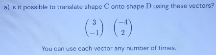 Is it possible to translate shape C onto shape D using these vectors?
beginpmatrix 3 -1endpmatrix beginpmatrix -4 2endpmatrix
You can use each vector any number of times.