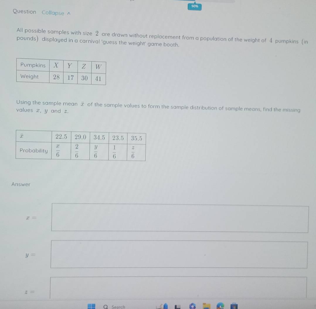 50%
Question Collapse 
All possible samples with size 2 are drawn without replacement from a population of the weight of 4 pumpkins (in
pounds) displayed in a carnival 'guess the weight' game booth.
Using the sample mean overline x of the sample values to form the sample distribution of sample means, find the missing
values x, y and z.
Answer
x=
y=
z=
Q Search