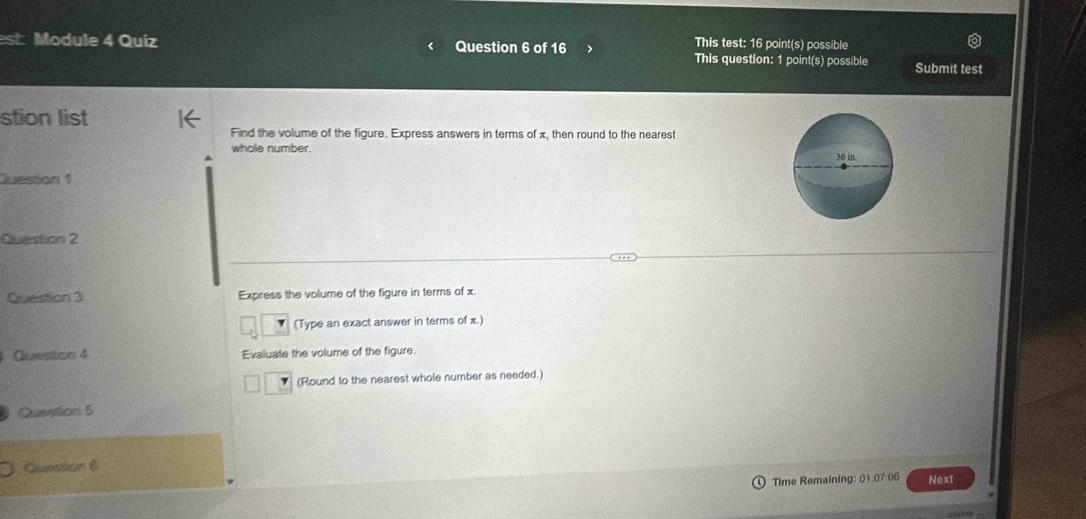 This test: 16 point(s) possible 
est: Module 4 Quiz Question 6 of 16 This question: 1 point(s) possible Submit test 
stion list 
Find the volume of the figure. Express answers in terms of π, then round to the nearest 
whole number. 
Juestion 1 
Question 2 
Question 3 Express the volume of the figure in terms of x. 
(Type an exact answer in terms of x.) 
Question 4 Evaluate the volume of the figure. 
(Round to the nearest whole number as needed.) 
Question 5 
Question 6 
Time Remaining: 01.07:06 Next