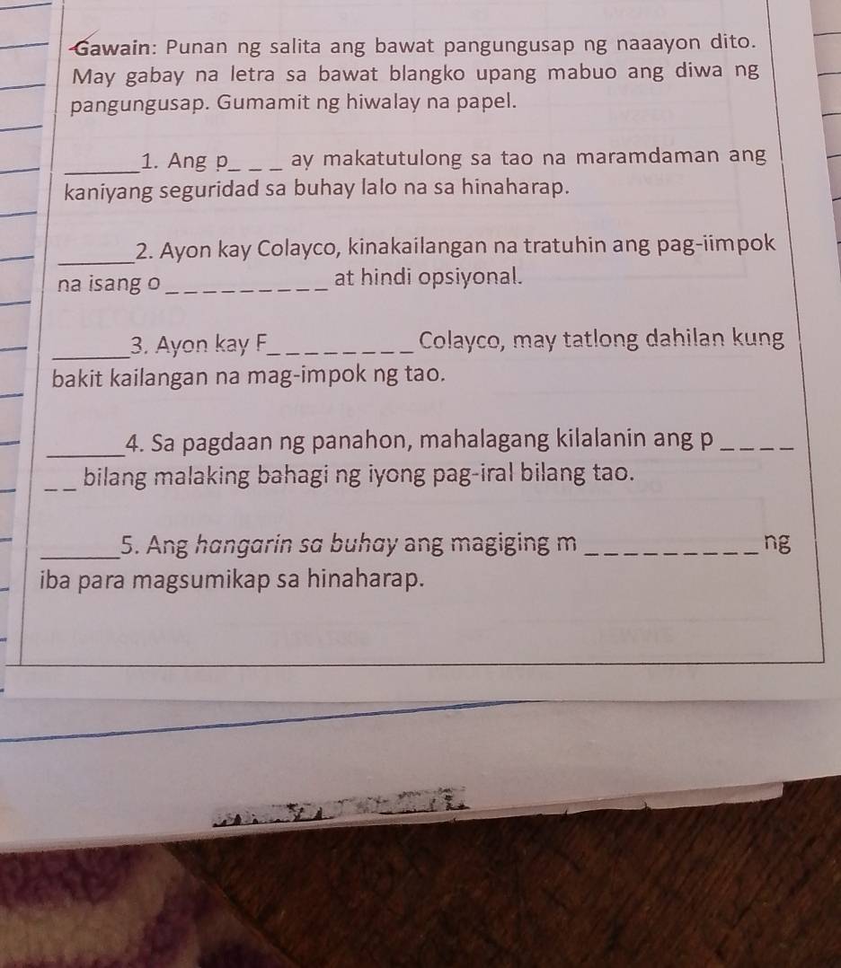 Gawain: Punan ng salita ang bawat pangungusap ng naaayon dito. 
May gabay na letra sa bawat blangko upang mabuo ang diwa ng 
pangungusap. Gumamit ng hiwalay na papel. 
_1. Ang p_ ay makatutulong sa tao na maramdaman ang 
kaniyang seguridad sa buhay lalo na sa hinaharap. 
_2. Ayon kay Colayco, kinakailangan na tratuhin ang pag-iimpok 
na isang o _at hindi opsiyonal. 
_3. Ayon kay F_ Colayco, may tatlong dahilan kung 
bakit kailangan na mag-impok ng tao. 
_4. Sa pagdaan ng panahon, mahalagang kilalanin ang p_ 
_bilang malaking bahagi ng iyong pag-iral bilang tao. 
_5. Ang hangarin sɑ buhay ang magiging m _ng 
iba para magsumikap sa hinaharap.