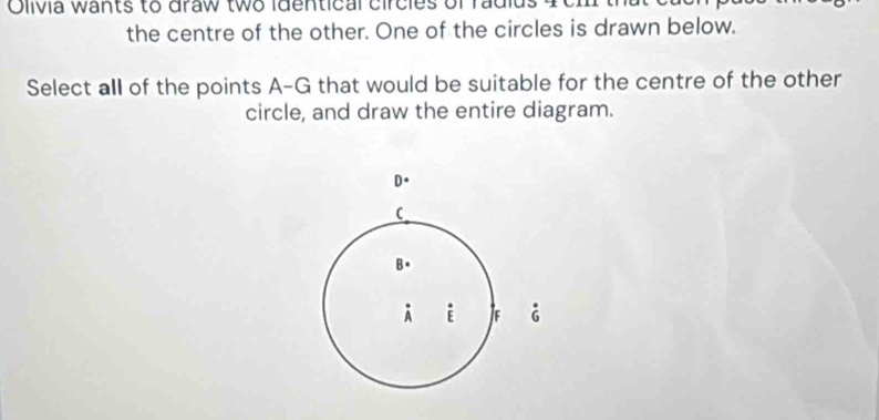 Clivia wants to draw two identical circies of radi 
the centre of the other. One of the circles is drawn below. 
Select all of the points A-G that would be suitable for the centre of the other 
circle, and draw the entire diagram. 
D. 
C 
B. 
A i Jf G