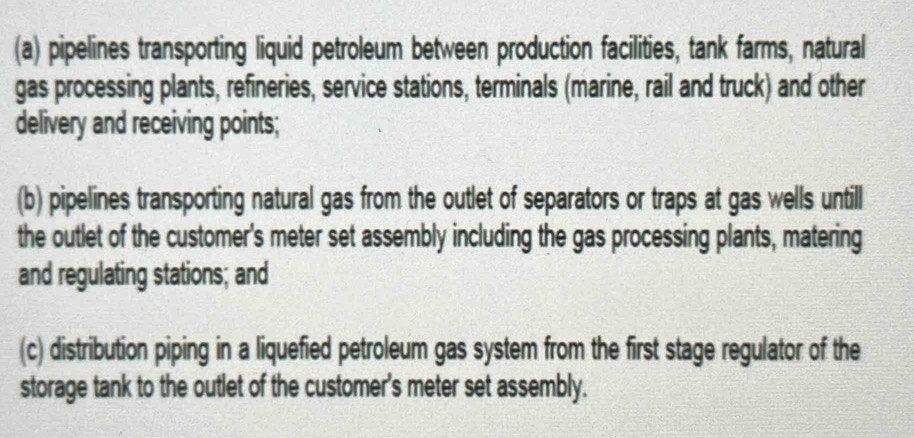 (a) pipelines transporting liquid petroleum between production facilities, tank farms, natural
gas processing plants, refineries, service stations, terminals (marine, rail and truck) and other
delivery and receiving points;
(b) pipelines transporting natural gas from the outlet of separators or traps at gas wells untill
the outlet of the customer's meter set assembly including the gas processing plants, matering
and regulating stations; and
(c) distribution piping in a liquefied petroleum gas system from the first stage regulator of the
storage tank to the outlet of the customer's meter set assembly.