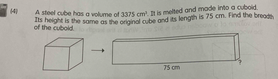 (4) A steel cube has a volume of 3375cm^3. It is melted and made into a cuboid. 
Its height is the same as the original cube and its length is 75 cm. Find the breadth 
of the cuboid.