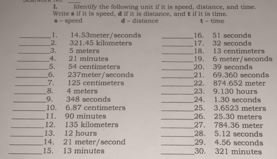 Identify the following unit if it is speed, distance, and time. 
Write s if it is speed, d if it is distance, and t if it is time. 
s - speed d - distance t - time 
_1. 14.53meter/seconds _16. 51 seconds
_2. 321.45 kilometers _ 17. 32 seconds
_3. 5 meters _ 18. 13 centimeters
_4. 21 minutes _ 19. 6 meter/seconds
_5. 54 centimeters _ 20. 39 seconds
_6. 237meter/seconds _21. 69.360 seconds
_7. 125 centimeters _ 22. 874.652 meter
_8. 4 meters _23. 9. 130 hours
_9. 348 seconds _24. 1.30 seconds
_10. 6.87 centimeters _25. 3.6523 meters
_11. 90 minutes _26. 25.30 meters
_12. 135 kilometers _27. 784.36 meter
_13. 12 hours _28. 5.12 seconds
_14. 21 meter/second _29. 4.56 seconds
_15. 13 minutes _ 30. 321 minutes