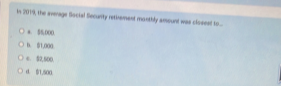 In 2019, the average Social Security retirement monthly amount was closest to ...
a. $5,000.
b. $1,000.
e. $2,500,
d. $1,500.