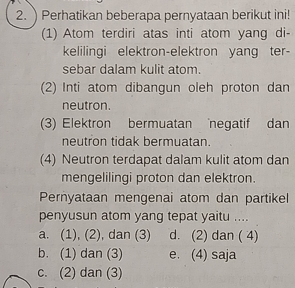 )Perhatikan beberapa pernyataan berikut ini!
(1) Atom terdiri atas inti atom yang di-
kelilingi elektron-elektron yang ter-
sebar dalam kulit atom.
(2) Inti atom dibangun oleh proton dan
neutron.
(3) Elektron bermuatan negatif dan
neutron tidak bermuatan.
(4) Neutron terdapat dalam kulit atom dan
mengelilingi proton dan elektron.
Pernyataan mengenai atom dan partikel
penyusun atom yang tepat yaitu ....
a. (1), (2), dan (3) d. (2) dan ( 4)
b. (1) dan (3) e. (4) saja
c. (2) dan (3)