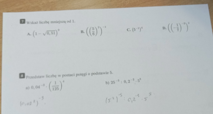 Wskaż liczbę mniejszą od 1.
A. (1-sqrt(0,51))^0 B. (( 5/6 )^2)^-1 C. (5^(-1))^4 D. ((- 1/7 )^-3)^2
8 Przedstaw liczbę w postaci potęgi o podstawie 5.
a) 0,04^(-3)· ( 1/125 )^4 b) 25^(-5):0,2^(-3).5^8