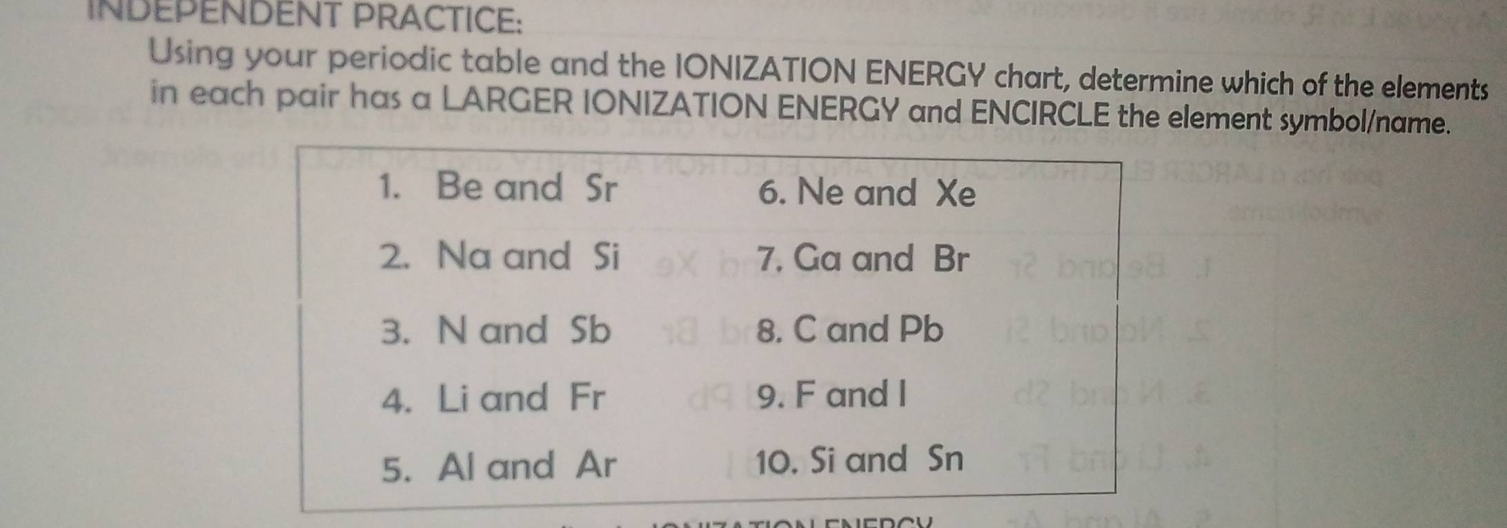 INDEPENDENT PRACTICE: 
Using your periodic table and the IONIZATION ENERGY chart, determine which of the elements 
in each pair has a LARGER IONIZATION ENERGY and ENCIRCLE the element symbol/name.