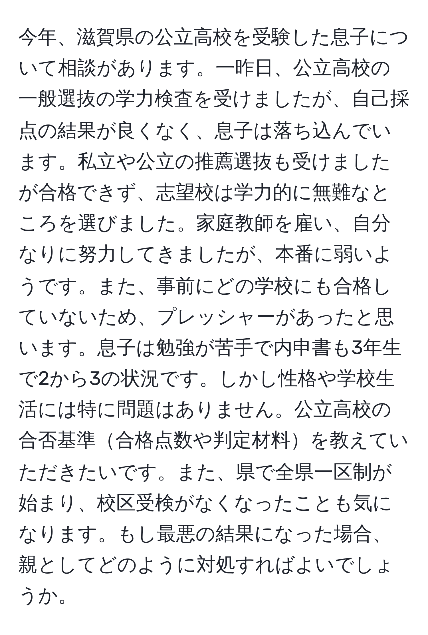 今年、滋賀県の公立高校を受験した息子について相談があります。一昨日、公立高校の一般選抜の学力検査を受けましたが、自己採点の結果が良くなく、息子は落ち込んでいます。私立や公立の推薦選抜も受けましたが合格できず、志望校は学力的に無難なところを選びました。家庭教師を雇い、自分なりに努力してきましたが、本番に弱いようです。また、事前にどの学校にも合格していないため、プレッシャーがあったと思います。息子は勉強が苦手で内申書も3年生で2から3の状況です。しかし性格や学校生活には特に問題はありません。公立高校の合否基準合格点数や判定材料を教えていただきたいです。また、県で全県一区制が始まり、校区受検がなくなったことも気になります。もし最悪の結果になった場合、親としてどのように対処すればよいでしょうか。